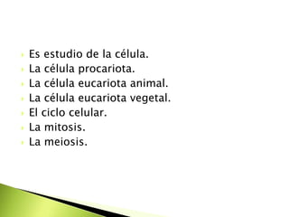  Es estudio de la célula.
 La célula procariota.
 La célula eucariota animal.
 La célula eucariota vegetal.
 El ciclo celular.
 La mitosis.
 La meiosis.
 