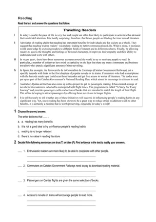 Reading
Read the text and answer the questions that follow.
Travelling Readers
I In today’s world, the pace of life is very fast and people are often less likely to participate in activities that demand
their undivided attention. It is hardly surprising, therefore, that fewer people are finding the time to read literature.
II Advocates of reading claim that reading has important benefits for individuals and for society as a whole. They
suggest that reading widens readers’ vocabulary, leading to better communication skills. What is more, it increases
world knowledge by exposing readers to different fields of interest and to different cultures. Finally, by allowing
readers to access the thoughts and feelings of fictional characters, it improves their empathy and their ability to
understand and work with others.
III In recent years, there have been numerous attempts around the world to try to motivate people to read. In
particular, a number of initiatives have tried to capitalise on the fact that there are many commuters and business
travellers who spend a significant amount of time travelling.
IV In Spain, for example, the Ferrocarrils de la Generalitat de Catalunya (Catalan Government Railways) put a
specific barcode with links to the first chapters of popular novels on its trains. Commuters who had a smartphone
with the barcode reader app could scan these barcodes and get free access to works of literature. The codes were
put up as part of the Catalan Government’s National Reading Plan, which aimed to encourage its citizens to read.
V Australia’s Qantas airline has also come up with a project to get its passengers reading. It has created a range of
novels for its customers, selected to correspond with flight times. The programme is called “A Story For Every
Journey” and provides passengers with a selection of books that are intended to match the length of their flight.
The airline is hoping to attract passengers by offering these novels on its longer flights.
VI It is still too early to tell whether any of these initiatives will succeed in influencing people’s reading habits in any
significant way. Yet, since reading has been shown to be a great way to reduce stress in addition to all its other
benefits, it is certainly a pastime that is worth preserving, especially in today’s world!
1 Choose the correct answer.
The writer believes that ...... .
a. a. reading has many benefits
b. it is not a good idea to try to influence people’s reading habits
c. reading is no longer relevant
d. there is no value in reading literature
2 Decide if the following sentences are true (T) or false (F). Find evidence in the text to justify your answers.
...... 1. Enthusiastic readers are more likely to be able to cooperate with other people.
........................................................................................................
........................................................................................................
...... 2. Commuters on Catalan Government Railways need to pay to download reading material.
........................................................................................................
........................................................................................................
...... 3. Passengers on Qantas flights are given the same selection of books.
........................................................................................................
........................................................................................................
...... 4. Access to novels on trains will encourage people to read more.
........................................................................................................
........................................................................................................
 