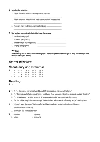 3 Complete the sentences.
1. People read less literature than they used to because ...........................
............................................................................................................... .
2. People who read literature have better communication skills because
............................................................................................................... .
3. There are many reading programmes that target ...................................
............................................................................................................... .
4 Find words or expressions in the text that mean the same as:
1. complete (paragraph I) ....................................................................
2. increases (paragraph II) ....................................................................
3. take advantage of (paragraph III) ....................................................................
4. keeping (paragraph VI) ....................................................................
Writing
Write an essay (80-120 words) on the following topic: The advantages and disadvantages of using an e-reader (or other
electronic device) for reading.
PRE-TEST ANSWER KEY
Vocabulary and Grammar
1 1. b 5. c 9. b 13. a 17. c
2. b 6. c 10. a 14. b 18. c
3. c 7. a 11. b 15. a 19. a
4. a 8. a 12. c 16. a 20. a
Reading
1 a
2 1. T – “… it improves their empathy and their ability to understand and work with others.”
2. F – “Commuters who had a smartphone … could scan these barcodes and get free access to works of literature.”
3. F – “It has created a range of novels for its customers selected to correspond with flight times.”
4. F – “It is still too early to tell whether any of these initiatives will succeed in influencing people’s reading habits … .”
3 1. in today’s world, the pace of life is very fast and fewer people are finding the time to read literature
2. it widens readers’ vocabulary
3. commuters and business travellers
4 1. undivided 3. capitalise
2. widens 4. preserving
 