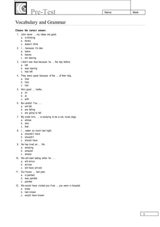 1
Name MarkPre-Test
Vocabulary and Grammar
Choose the correct answer.
1. John never … my ideas are good.
a. is thinking
b. thinks
c. doesn’t think
2. I … because it’s late.
a. leave
b. leaves
c. am leaving
3. I didn’t see Alex because he … the day before.
a. left
b. was leaving
c. had left
4. They were upset because of the … of their dog.
a. lose
b. loss
c. lost
5. He’s good … maths.
a. on
b. at
c. with
6. Be careful! You … .
a. will fall
b. are falling
c. are going to fall
7. My sister Ann, … is studying to be a vet, loves dogs.
a. whose
b. who
c. that
8. I … eaten so much last night.
a. shouldn’t have
b. shouldn’t
c. should have
9. He has lived an … life.
a. amazing
b. amazed
c. amaze
10. We will start eating when he … .
a. will arrive
b. arrives
c. will have arrived
11. Our house … last year.
a. is painted
b. was painted
c. painted
12. We would have visited you if we … you were in hospital.
a. knew
b. had known
c. would have known
 