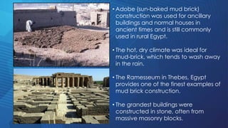• Adobe (sun-baked mud brick)
construction was used for ancillary
buildings and normal houses in
ancient times and is still commonly
used in rural Egypt.
• The hot, dry climate was ideal for
mud-brick, which tends to wash away
in the rain.
• The Ramesseum in Thebes, Egypt
provides one of the finest examples of
mud brick construction.
• The grandest buildings were
constructed in stone, often from
massive masonry blocks.
 