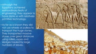 • Although the
Egyptians achieved
extraordinary feats of
engineering, they appear to
have done so with relatively
primitive technology.
• As far as is known they did
not use wheels or pulleys to
transport the huge stones.
They transported massive
stones over great distances
using rollers, ropes and
sledges hauled by large
numbers of slaves.
 