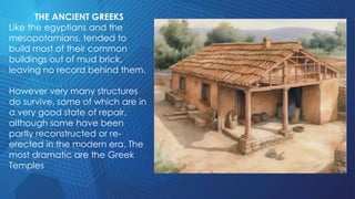 THE ANCIENT GREEKS
Like the egyptians and the
mesopotamians, tended to
build most of their common
buildings out of mud brick,
leaving no record behind them.
However very many structures
do survive, some of which are in
a very good state of repair,
although some have been
partly reconstructed or re-
erected in the modern era. The
most dramatic are the Greek
Temples
 