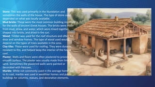 Stone: This was used primarily in the foundation and
sometimes the walls of the house. The type of stone used
depended on what was locally available.
Mud bricks: These were the most common building materials
for the walls of ancient Greek houses. The bricks were made
from mud, straw, and water, which were mixed together,
shaped into bricks, and dried in the sun.
Wood: Timber was used for the roof structure and often for
door and window frames. The type of wood used would
depend on the types of trees available in the area.
Clay tiles: These were used for roofing. They were durable,
resistant to fire, and helped keep the interior of the house
cool.
Plaster: Walls and floors were often plastered to provide a
smooth surface. The plaster was usually made from lime and
sand. Sometimes the plastered walls were painted or
decorated with frescoes.
Marble: While not commonly used in the average home due
to its cost, marble was used in wealthier homes and public
buildings for columns, statues, and decorative elements.
 
