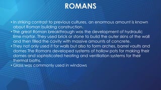 ROMANS
• In striking contrast to previous cultures, an enormous amount is known
about Roman building construction.
• The great Roman breakthrough was the development of hydraulic
lime mortar. They used brick or stone to build the outer skins of the wall
and then filled the cavity with massive amounts of concrete.
• They not only used it for walls but also to form arches, barrel vaults and
domes The Romans developed systems of hollow pots for making their
domes and sophisticated heating and ventilation systems for their
thermal baths.
• Glass was commonly used in windows
 