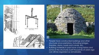 • People have constructed buildings and other
structures since prehistory, including bridges,
theatres, dams, roads and canals, etc.
• Building materials in past have a long history and
some of the structures built thousands of years ago
can still be regarded as remarkable.
 