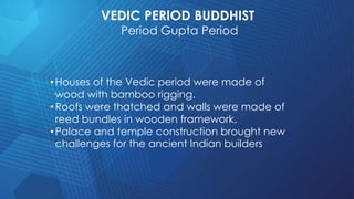 VEDIC PERIOD BUDDHIST
Period Gupta Period
•Houses of the Vedic period were made of
wood with bamboo rigging.
•Roofs were thatched and walls were made of
reed bundles in wooden framework.
•Palace and temple construction brought new
challenges for the ancient Indian builders
 