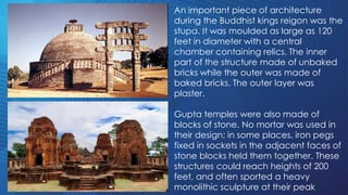 An important piece of architecture
during the Buddhist kings reigon was the
stupa. It was moulded as large as 120
feet in diameter with a central
chamber containing relics. The inner
part of the structure made of unbaked
bricks while the outer was made of
baked bricks. The outer layer was
plaster.
Gupta temples were also made of
blocks of stone. No mortar was used in
their design; in some places, iron pegs
fixed in sockets in the adjacent faces of
stone blocks held them together. These
structures could reach heights of 200
feet, and often sported a heavy
monolithic sculpture at their peak
 