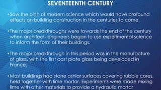 SEVENTEENTH CENTURY
•Saw the birth of modern science which would have profound
effects on building construction in the centuries to come.
•The major breakthroughs were towards the end of the century
when architect- engineers began to use experimental science
to inform the form of their buildings.
•The major breakthrough in this period was in the manufacture
of glass, with the first cast plate glass being developed in
France.
•Most buildings had stone ashlar surfaces covering rubble cores,
held together with lime mortar. Experiments were made mixing
lime with other materials to provide a hydraulic mortar
 