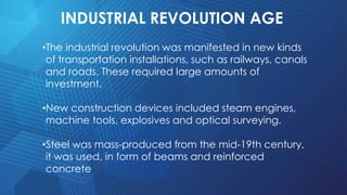 INDUSTRIAL REVOLUTION AGE
•The industrial revolution was manifested in new kinds
of transportation installations, such as railways, canals
and roads. These required large amounts of
investment.
•New construction devices included steam engines,
machine tools, explosives and optical surveying.
•Steel was mass-produced from the mid-19th century,
it was used, in form of beams and reinforced
concrete
 