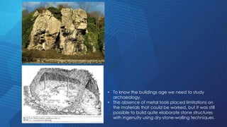 • To know the buildings age we need to study
archaeology.
• The absence of metal tools placed limitations on
the materials that could be worked, but it was still
possible to build quite elaborate stone structures
with ingenuity using dry-stone-walling techniques.
 