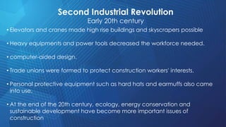 Second Industrial Revolution
Early 20th century
• Elevators and cranes made high rise buildings and skyscrapers possible
• Heavy equipments and power tools decreased the workforce needed.
• computer-aided design.
• Trade unions were formed to protect construction workers' interests.
• Personal protective equipment such as hard hats and earmuffs also came
into use.
• At the end of the 20th century, ecology, energy conservation and
sustainable development have become more important issues of
construction
 