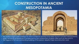 CONSTRUCTION IN ANCIENT
MESOPOTAMIA
• The earliest large-scale buildings for which evidence survives have been found in ancient Mesopotamia.
• Major technical achievement is evidenced by the construction of great cities such as Uruk and Ur.
• The Ziggurat of Ur is an outstanding building of the period, despite major reconstruction work
 