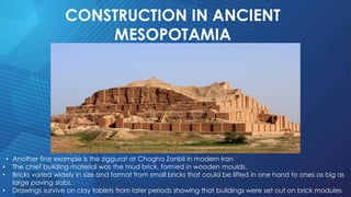 CONSTRUCTION IN ANCIENT
MESOPOTAMIA
• Another fine example is the ziggurat at Chogha Zanbil in modern Iran
• The chief building material was the mud brick, formed in wooden moulds.
• Bricks varied widely in size and format from small bricks that could be lifted in one hand to ones as big as
large paving slabs.
• Drawings survive on clay tablets from later periods showing that buildings were set out on brick modules
 