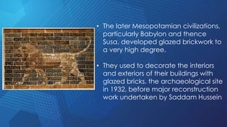• The later Mesopotamian civilizations,
particularly Babylon and thence
Susa, developed glazed brickwork to
a very high degree.
• They used to decorate the interiors
and exteriors of their buildings with
glazed bricks. the archaeological site
in 1932, before major reconstruction
work undertaken by Saddam Hussein
 
