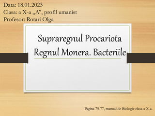 Supraregnul Procariota
Regnul Monera. Bacteriile
Data: 18.01.2023
Clasa: a X-a „A”, profil umanist
Profesor: Rotari Olga
Pagina 75-77, manual de Biologie clasa a X-a.
 