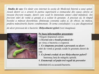 Studiu de caz: Un tânăr este internat la secția de Medicină Internă a unui spital.
Acuză dureri ca o arsură în partea superioară a stomacului din cauza cărora se
trezește frecvent noapte, dureri care scad în intensitate atunci când mănâncă. Are
frecvent stări de vomă și greață și a scăzut în greutate. A precizat că, în timpul
liceului a mâncat dezordonat, dimineața consuma cafea și, de obicei, nu mânca,
prefera mâncărurile foarte condimentate. În urma consultației i s-a pus diagnosticul
de ulcer provocat de o bacterie: Helycobacter pylori (vezi imaginea).
Pe baza informațiilor prezentate:
•Alegeți răspunsul corect.
1.Ulcerul este o boală produsă de:
un virus;o bacterie;o ciupercă.
2. Ce simptome prezintă o persoană cu ulcer:
stări de vomă și greață; scade în greutate;dureri de
cap.
3. Ce formă credeți că are Helycobacter pylori?
bastonaș;lanț de mărgele;spirală.
4. Enumerați cel puțin trei reguli de prevenire
îmbolnăvirii cu această bacterie.
 