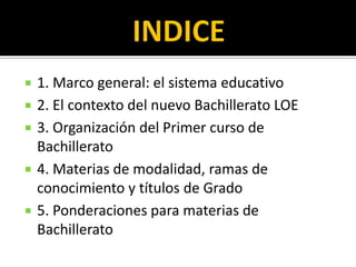    1. Marco general: el sistema educativo
   2. El contexto del nuevo Bachillerato LOE
   3. Organización del Primer curso de
    Bachillerato
   4. Materias de modalidad, ramas de
    conocimiento y títulos de Grado
   5. Ponderaciones para materias de
    Bachillerato
 