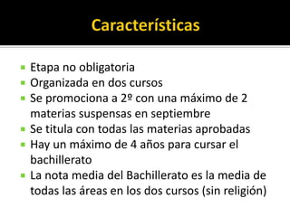    Etapa no obligatoria
   Organizada en dos cursos
   Se promociona a 2º con una máximo de 2
    materias suspensas en septiembre
   Se titula con todas las materias aprobadas
   Hay un máximo de 4 años para cursar el
    bachillerato
   La nota media del Bachillerato es la media de
    todas las áreas en los dos cursos (sin religión)
 