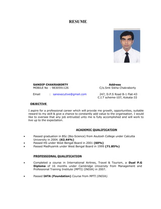 RESUME
SANDIP CHAKRABORTY Address
MOBILE No : 9830591126 C/o.Smt Sikha Chakraborty
Email : sanexecutive@gmail.com 247, D.P.S Road B-1 Flat-43
C.I.T scheme-107, Kokata-33
OBJECTIVE
I aspire for a professional career which will provide me growth, opportunities, suitable
reward to my skill & give a chance to constantly add value to the organisation. I would
like to oversee that any job entrusted unto me is fully accomplished and will work to
live up to the expectation.
ACADEMIC QUALIFICATION
• Passed graduation in BSc (Bio-Science) from Asutosh College under Calcutta
University in 2004. (62.44%)
• Passed HS under West Bengal Board in 2001 (60%)
• Passed Madhyamik under West Bengal Board in 1999 (71.85%)
PROFESSIONAL QUALIFICATION
• Completed a course in International Airlines, Travel & Tourism, a Dual P.G
Diploma of 16 months under Cambridge University from Management and
Professional Training Institute (MPTI) (INDIA) in 2007.
• Passed IATA (Foundation) Course from MPTI (INDIA).
 