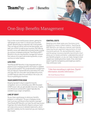 One-Stop Benefits Management
If you’re like most small business owners, getting the
right people on your team is critical to your business
growth. Benefits play an important role in that growth.
They can help you attract and hire the best people, and
take care of them as well as your business. But offering
benefits comes with added administrative burden to keep
you and your employees protected. TeamPay by ADPSM
Benefits is the one-stop benefits management solution
that reduces time spent administering benefits, so you
can focus on what matters.
LESSRISK
TeamPay by ADP Benefits is fully integrated with your
payroll so your employee benefits information is updated
as you process payroll! This simple benefits management
tool can help you improve efficiency and reduce the costs
and risks that can come with manual data entry errors.
Let ADP help you save time and reduce risk so you can
focus on growing your business.
YOURCOMPETITIVEEDGE
Keeping top talent is key to outperforming the
competition, but so is controlling costs. With the power
of ADP at your side, you get valuable resources, insights,
cost efficiencies and benefits support typically only
available to your larger competitors.
LINEOFSIGHT
Do you have a good grasp on what your benefits
program is costing you? Do your employees know
how much you contribute to their benefits coverage?
TeamPay by ADP Benefits can help! You will have at your
fingertips informative Benefits Reports and your team
will enjoy online access to detailed statements, which
give them visibility into the investment you are making in
their health.
CONTROLCOSTS
Keeping costs down gives your business more
flexibility to invest in what matters. TeamPay by
ADP Benefits can help you improve cash flow by
reducing the pre-payment requirements of most
insurance policies. On-demand benefits reports
and the group insurance benefits benchmark chart
allow you to review and better understand the costs of
your benefits program, so you can make changes to best
support your evolving business needs. It has never been
easier to get the transparency and insight you need to
help control your costs.
“I like that everything is right here. Payroll
information, benefits information…”
-Bill, Small Business Owner.
 