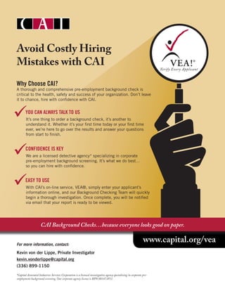 www.capital.org/vea
Avoid Costly Hiring
Mistakes with CAI
Why Choose CAI?
A thorough and comprehensive pre-employment background check is
critical to the health, safety and success of your organization. Don’t leave
it to chance, hire with confidence with CAI.
	 YOU CAN ALWAYS TALK TO US
It’s one thing to order a background check, it’s another to
understand it. Whether it’s your first time today or your first time
ever, we’re here to go over the results and answer your questions
from start to finish.
	 CONFIDENCE IS KEY
We are a licensed detective agency* specializing in corporate
pre-employment background screening. It’s what we do best…
so you can hire with confidence.
	 EASY TO USE
With CAI’s on-line service, VEA®, simply enter your applicant’s
information online, and our Background Checking Team will quickly
begin a thorough investigation. Once complete, you will be notified
via email that your report is ready to be viewed.
For more information, contact:
Kevin von der Lippe, Private Investigator
kevin.vonderlippe@capital.org
(336) 899-1150
*Capital Associated Industries Services Corporation is a licensed investigative agency specializing in corporate pre-
employment background screening. Our corporate agency license is BPN 001473P11.
CAI Background Checks…because everyone looks good on paper.



 