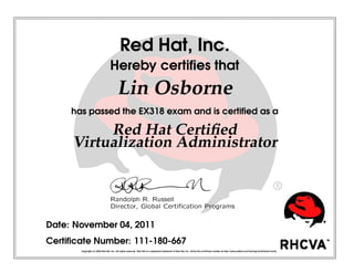 Red Hat, Inc.
Hereby certiﬁes that
Lin Osborne
has passed the EX318 exam and is certiﬁed as a
Red Hat Certiﬁed
Virtualization Administrator
 
¡¢
£¤
¥
¦§
 
¨
 
©


¥
¥




¤


¥
¤

¡
¥




!

¡


¤
¢


¤
#

¡$

Date: November 04, 2011
Certiﬁcate Number: 111-180-667
Copyright (c) 2009 Red Hat, Inc. All rights reserved. Red Hat is a registered trademark of Red Hat, Inc. Verify this certiﬁcate number at http://www.redhat.com/training/certiﬁcation/verify
 