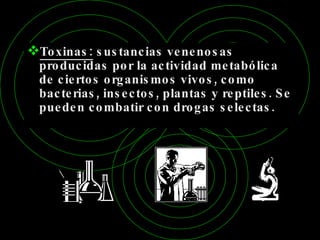 Toxinas:  sustancias venenosas producidas por la actividad metabólica de ciertos organismos vivos, como bacterias, insectos, plantas y reptiles. Se pueden combatir con drogas selectas. 