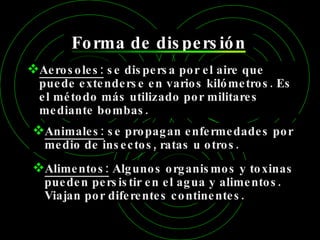 Forma de dispersión Aerosoles:  se dispersa por el aire que puede extenderse en varios kilómetros. Es el método más utilizado por militares mediante bombas. Animales:  se propagan enfermedades por medio de insectos, ratas u otros. Alimentos:  Algunos organismos y toxinas pueden persistir en el agua y alimentos. Viajan por diferentes continentes. 