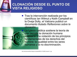 CLONACIÓN DESDE EL PUNTO DE VISTA RELIGIOSO Tras la intervención realizada por los científicos Ian Wilmut y Keith Campbell en la Oveja Dolly, el Vaticano publicó un documento titulado  Reflexiones sobre la clonación .  La Iglesia católica sostiene la teoría de que permitir la clonación humana implicaría una violación de los principios fundamentales de los derechos del hombre: la igualdad entre los seres humanos y la no discriminación. http://elnoticierocientifico.blogia.com/upload/20081127163950-clonacion-1-.jpg 