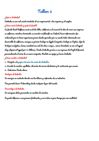  
Taller: 2 
¿​Qué es Linkedin​? 
Linkedin es una red social orientada al uso empresarial, a los negocios y al empleo. 
¿​Cómo nació Linkedin y quién la fundó​? 
La fundó ​Reid Hoffman nació en Palo Alto, california se le ocurrió la idea de crear una empresa 
se software, mientras terminaba su maester en filosofía en Oxford, busco información, fue 
rechazado por no tener experiencia previa decide aprender por su cuenta todo relacionado con: 
desarrollo de software, consigue su primer trabajo en Apple Computer, trabajo en Fujitsu, dejó de 
trabajar en fujitsu, Lanza socialnet una web de citas a ciegas , cierra Socialnet, se une a Paypal, 
ebay adquiere Paypal por 1.5 billones, Funda Linkedin gracias a sus ingresos de PayPal financió 
personalmente el inicio de su nueva compañia, Recluta un equipo y Lanza Linkedin  
¿​Cómo acceder a Linkedin​? 
1.- ​Dirígete a la ​página de inicio de sesión de LinkedIn​. 
2.-Escribe tu nombre, apellidos, dirección de correo electrónico y la contraseña que usarás. 
3.- Selecciona Únete ahora. 
Ventajas de linkedin 
Se consigue un contacto directo con los líderes y referentes de su industria. 
Nos permite hacer Networking desde cualquier lugar del mundo. 
Desventajas de linkedin 
Se consiguen datos personales en cuestión de minutos. 
Se puede difamar a una persona fácilmente, y ser vistos en poco tiempo por una multitud. 
 