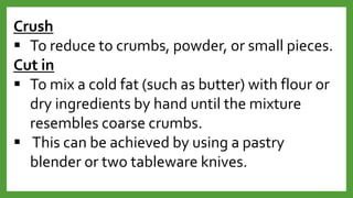 Crush
 To reduce to crumbs, powder, or small pieces.
Cut in
 To mix a cold fat (such as butter) with flour or
dry ingredients by hand until the mixture
resembles coarse crumbs.
 This can be achieved by using a pastry
blender or two tableware knives.
 