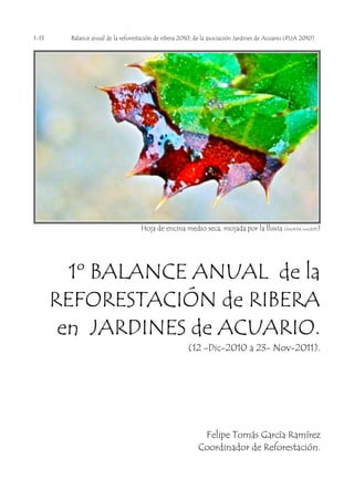 1-13    Balance anual de la reforestación de ribera 2010, de la asociación Jardines de Acuario (PIJA 2010)




                                    Hoja de encina medio seca, mojada por la lluvia (fetoPAX nov2011)




         1º BALANCE ANUAL de la
       REFORESTACIÓN de RIBERA
        en JARDINES de ACUARIO.
                                                       (12 -Dic-2010 a 23- Nov-2011).




                                                            Felipe Tomás García Ramírez
                                                           Coordinador de Reforestación.
 