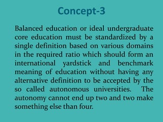 Concept-3
Balanced education or ideal undergraduate
core education must be standardized by a
single definition based on various domains
in the required ratio which should form an
international yardstick and benchmark
meaning of education without having any
alternative definition to be accepted by the
so called autonomous universities. The
autonomy cannot end up two and two make
something else than four.
 
