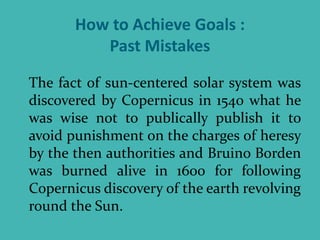 How to Achieve Goals :
Past Mistakes
The fact of sun-centered solar system was
discovered by Copernicus in 1540 what he
was wise not to publically publish it to
avoid punishment on the charges of heresy
by the then authorities and Bruino Borden
was burned alive in 1600 for following
Copernicus discovery of the earth revolving
round the Sun.
 
