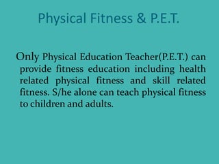 Physical Fitness & P.E.T.
Only Physical Education Teacher(P.E.T.) can
provide fitness education including health
related physical fitness and skill related
fitness. S/he alone can teach physical fitness
to children and adults.
 