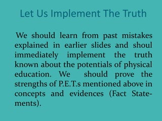 Let Us Implement The Truth
We should learn from past mistakes
explained in earlier slides and shoul
immediately implement the truth
known about the potentials of physical
education. We should prove the
strengths of P.E.T.s mentioned above in
concepts and evidences (Fact State-
ments).
 