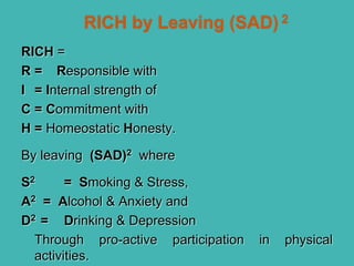 RICH =
R = Responsible with
I = Internal strength of
C = Commitment with
H = Homeostatic Honesty.
By leaving (SAD)2 where
S2 = Smoking & Stress,
A2 = Alcohol & Anxiety and
D2 = Drinking & Depression
Through pro-active participation in physical
activities.
 