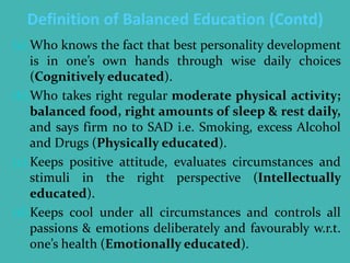 Definition of Balanced Education (Contd)
(a) Who knows the fact that best personality development
is in one’s own hands through wise daily choices
(Cognitively educated).
(b)Who takes right regular moderate physical activity;
balanced food, right amounts of sleep & rest daily,
and says firm no to SAD i.e. Smoking, excess Alcohol
and Drugs (Physically educated).
(c) Keeps positive attitude, evaluates circumstances and
stimuli in the right perspective (Intellectually
educated).
(d)Keeps cool under all circumstances and controls all
passions & emotions deliberately and favourably w.r.t.
one’s health (Emotionally educated).
 