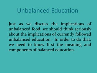 Unbalanced Education
Just as we discuss the implications of
unbalanced food, we should think seriously
about the implications of currently followed
unbalanced education. In order to do that,
we need to know first the meaning and
components of balanced education.
 