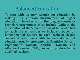 Balanced Education
To start with we may balance our education by
making it a criterion measurement of higher
education. In other words first degree courses or
Bachelors programmes must include (without the
intervention of the Supreme Court of India who had
to teach the universities to include a paper on
Environmental Studies in each bachelor degree
course) at least few credits to each domain of
education usually represented as Cognitive Domain,
Psychomotor Domain, Spiritual Domain and
Affective Domain (CAPS) so as to produce better
qualified teachers.
 