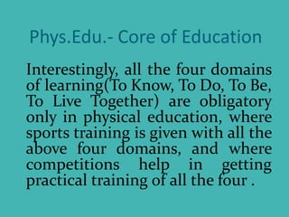 Phys.Edu.- Core of Education
Interestingly, all the four domains
of learning(To Know, To Do, To Be,
To Live Together) are obligatory
only in physical education, where
sports training is given with all the
above four domains, and where
competitions help in getting
practical training of all the four .
 
