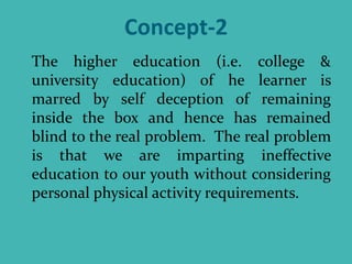 Concept-2
The higher education (i.e. college &
university education) of he learner is
marred by self deception of remaining
inside the box and hence has remained
blind to the real problem. The real problem
is that we are imparting ineffective
education to our youth without considering
personal physical activity requirements.
 