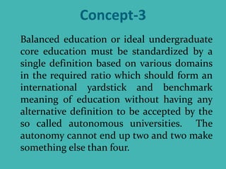 Concept-3
Balanced education or ideal undergraduate
core education must be standardized by a
single definition based on various domains
in the required ratio which should form an
international yardstick and benchmark
meaning of education without having any
alternative definition to be accepted by the
so called autonomous universities. The
autonomy cannot end up two and two make
something else than four.
 