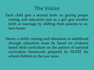 The Vision
Each child gets a second birth on getting proper
rearing and education just as a girl gets another
birth at marriage by shifting from parents to in-
laws home.
Hence a child’s rearing and education to adulthood
through education must be based on evidence
based ideal curriculum on the pattern of national
curriculum framework prepared by NCERT for
school children in the year 2000.
 