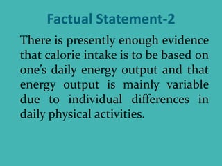 Factual Statement-2
There is presently enough evidence
that calorie intake is to be based on
one’s daily energy output and that
energy output is mainly variable
due to individual differences in
daily physical activities.
 