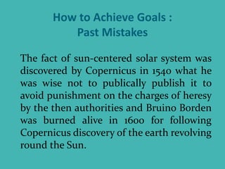 How to Achieve Goals :
Past Mistakes
The fact of sun-centered solar system was
discovered by Copernicus in 1540 what he
was wise not to publically publish it to
avoid punishment on the charges of heresy
by the then authorities and Bruino Borden
was burned alive in 1600 for following
Copernicus discovery of the earth revolving
round the Sun.
 