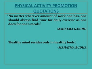PHYSICAL ACTIVITY PROMOTION
QUOTATIONS
“No matter whatever amount of work one has, one
should always find time for daily exercise as one
does for one’s meals”.
- MAHATMA GANDHI
‘Healthy mind resides only in healthy body’.
-MAHATMA BUDHA
 