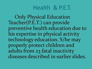 Health & P.E.T.
 Only Physical Education
Teacher(P.E.T.) can provide
preventive health education due to
his expertise in physical activity
technology education. S/he may
properly protect children and
adults from 23 fatal inactivity
diseases described in earlier slides.
 