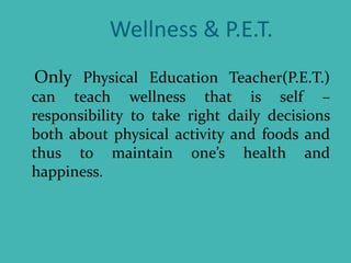 Wellness & P.E.T.
Only Physical Education Teacher(P.E.T.)
can teach wellness that is self –
responsibility to take right daily decisions
both about physical activity and foods and
thus to maintain one’s health and
happiness.
 